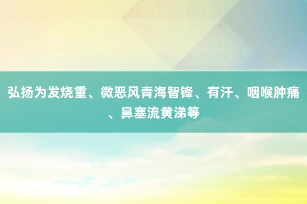弘扬为发烧重、微恶风青海智锋、有汗、咽喉肿痛、鼻塞流黄涕等