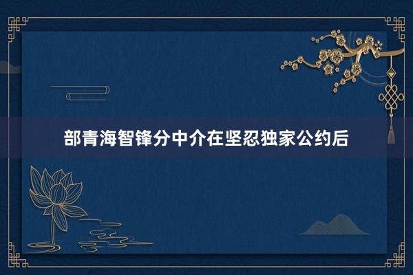 部青海智锋分中介在坚忍独家公约后