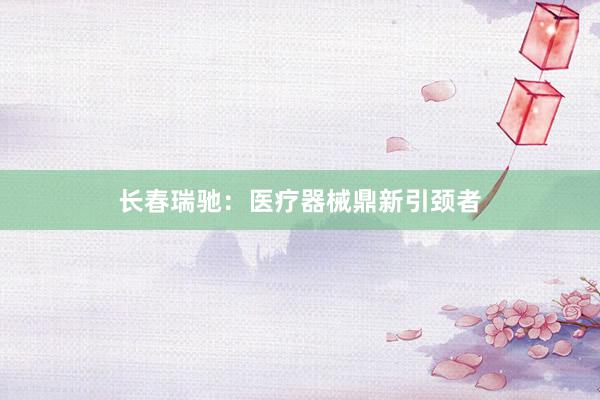 长春瑞驰：医疗器械鼎新引颈者